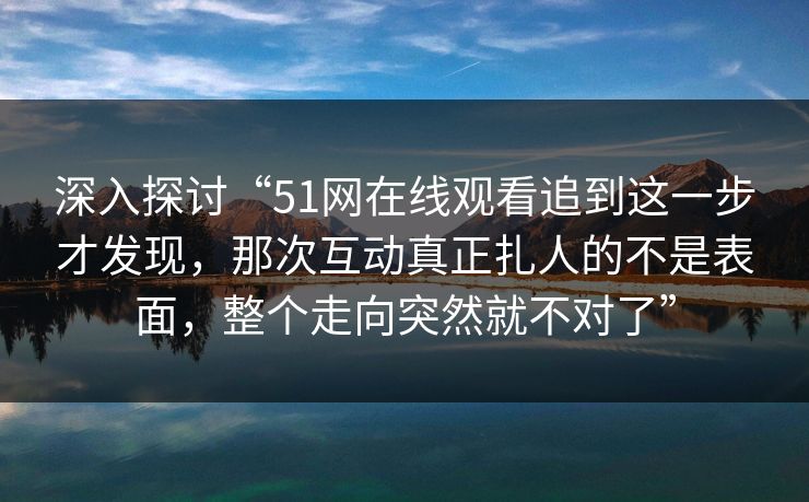 深入探讨“51网在线观看追到这一步才发现，那次互动真正扎人的不是表面，整个走向突然就不对了”