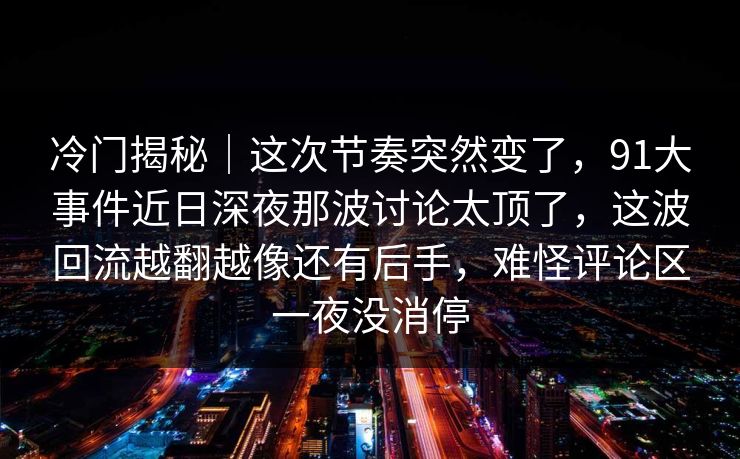 冷门揭秘｜这次节奏突然变了，91大事件近日深夜那波讨论太顶了，这波回流越翻越像还有后手，难怪评论区一夜没消停