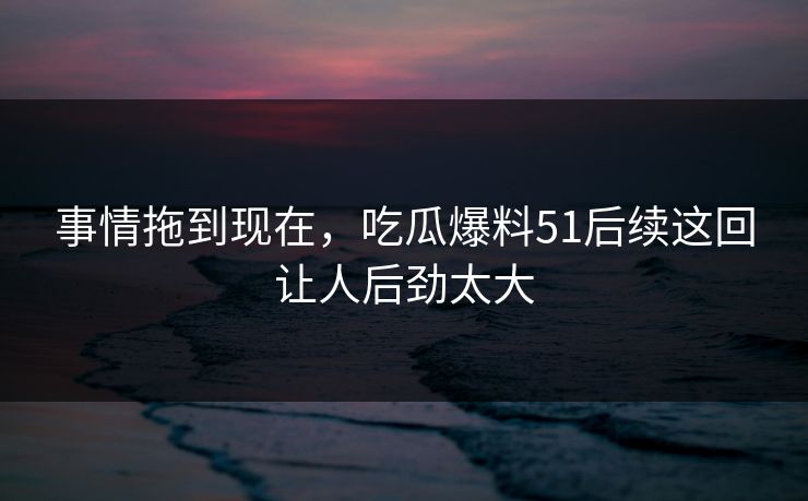 事情拖到现在，吃瓜爆料51后续这回让人后劲太大